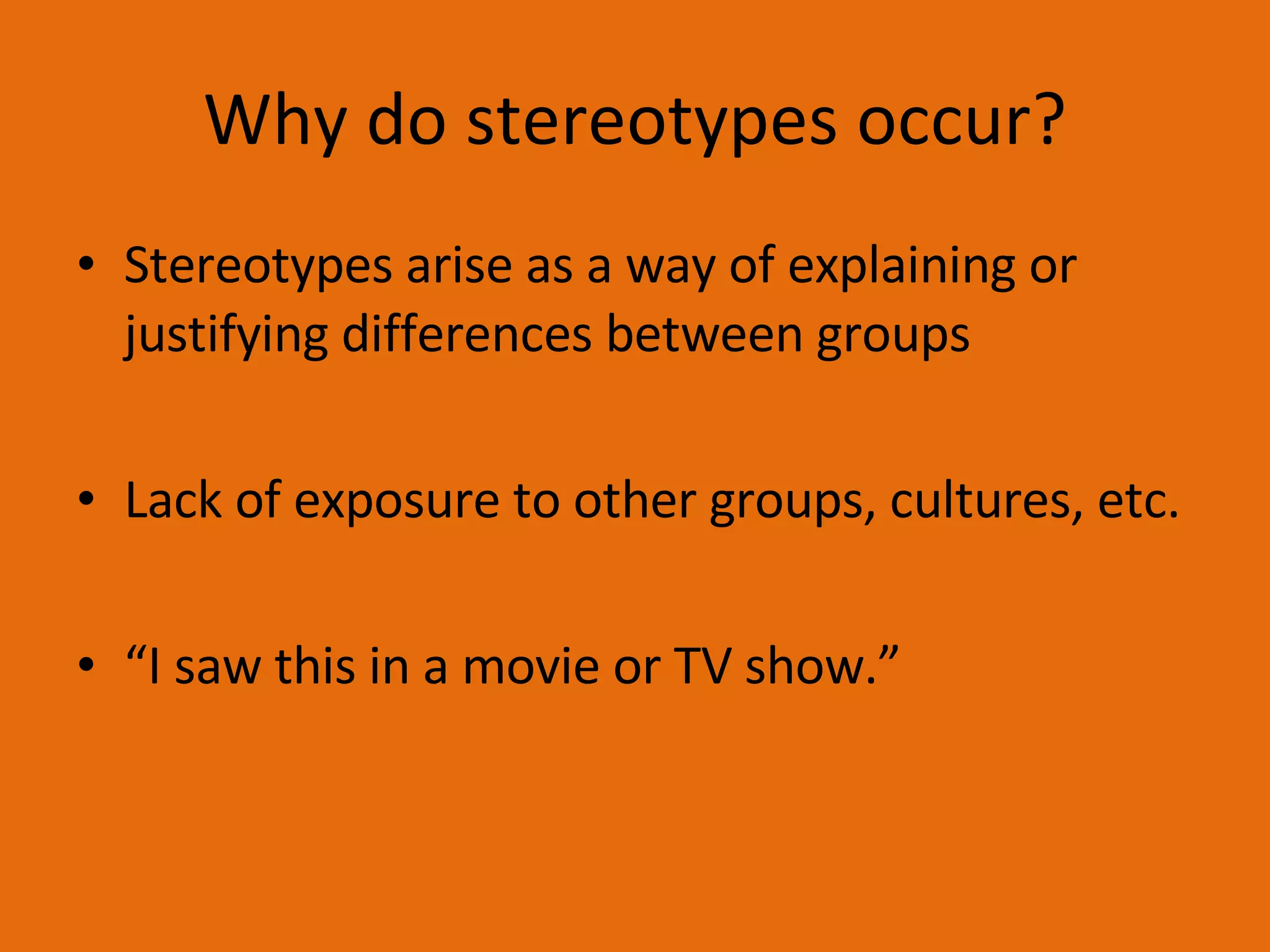 Why do stereotypes occur? Stereotypes arise as a way of explaining or justifying differences between groups Lack of exposure to other groups, cultures, etc. “ I saw this in a movie or TV show.” 