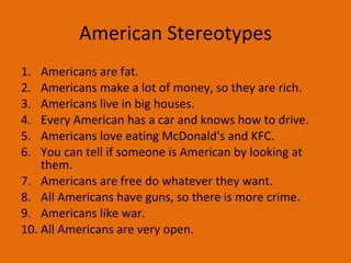 American Stereotypes Americans are fat. Americans make a lot of money, so they are rich.  Americans live in big houses.  Every American has a car and knows how to drive. Americans love eating McDonald's and KFC. You can tell if someone is American by looking at them.  Americans are free do whatever they want.  All Americans have guns, so there is more crime. Americans like war. All Americans are very open.  