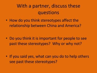 With a partner, discuss these questions How do you think stereotypes affect the relationship between China and America? Do you think it is important for people to see past these stereotypes?  Why or why not? If you said yes, what can you do to help others see past these stereotypes? 