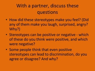 With a partner, discuss these questions How did these stereotypes make you feel? (Did any of them make you laugh, surprised, angry? Why?) Stereotypes can be positive or negative - which of these do you think were positive, and which were negative? Some people think that even positive stereotypes can lead to discrimination, do you agree or disagree? And why? 