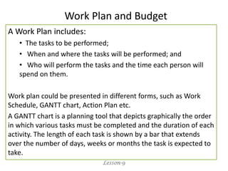 A Work Plan includes:
• The tasks to be performed;
• When and where the tasks will be performed; and
• Who will perform the tasks and the time each person will
spend on them.
Work plan could be presented in different forms, such as Work
Schedule, GANTT chart, Action Plan etc.
A GANTT chart is a planning tool that depicts graphically the order
in which various tasks must be completed and the duration of each
activity. The length of each task is shown by a bar that extends
over the number of days, weeks or months the task is expected to
take.
Lesson-9
Work Plan and Budget
 