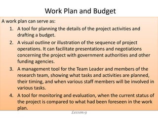 A work plan can serve as:
1. A tool for planning the details of the project activities and
drafting a budget.
2. A visual outline or illustration of the sequence of project
operations. It can facilitate presentations and negotiations
concerning the project with government authorities and other
funding agencies.
3. A management tool for the Team Leader and members of the
research team, showing what tasks and activities are planned,
their timing, and when various staff members will be involved in
various tasks.
4. A tool for monitoring and evaluation, when the current status of
the project is compared to what had been foreseen in the work
plan.
Lesson-9
Work Plan and Budget
 