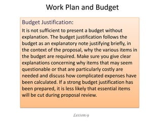 Budget Justification:
It is not sufficient to present a budget without
explanation. The budget justification follows the
budget as an explanatory note justifying briefly, in
the context of the proposal, why the various items in
the budget are required. Make sure you give clear
explanations concerning why items that may seem
questionable or that are particularly costly are
needed and discuss how complicated expenses have
been calculated. If a strong budget justification has
been prepared, it is less likely that essential items
will be cut during proposal review.
Lesson-9
Work Plan and Budget
 