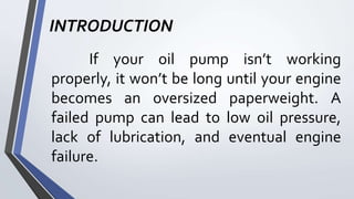 INTRODUCTION
If your oil pump isn’t working
properly, it won’t be long until your engine
becomes an oversized paperweight. A
failed pump can lead to low oil pressure,
lack of lubrication, and eventual engine
failure.
 