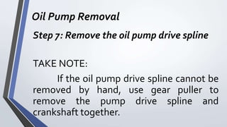 Oil Pump Removal
Step 7: Remove the oil pump drive spline
TAKE NOTE:
If the oil pump drive spline cannot be
removed by hand, use gear puller to
remove the pump drive spline and
crankshaft together.
 