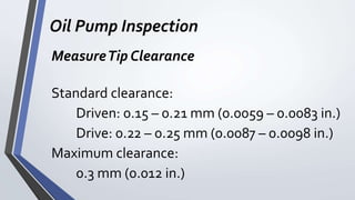 Oil Pump Inspection
MeasureTip Clearance
Standard clearance:
Driven: 0.15 – 0.21 mm (0.0059 – 0.0083 in.)
Drive: 0.22 – 0.25 mm (0.0087 – 0.0098 in.)
Maximum clearance:
0.3 mm (0.012 in.)
 