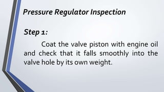 Pressure Regulator Inspection
Step 1:
Coat the valve piston with engine oil
and check that it falls smoothly into the
valve hole by its own weight.
 