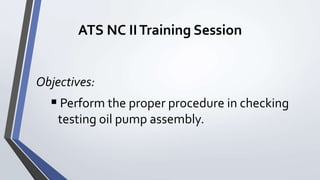 ATS NC IITraining Session
Objectives:
 Perform the proper procedure in checking
testing oil pump assembly.
 