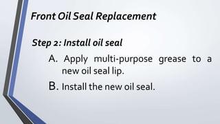Front Oil Seal Replacement
Step 2: Install oil seal
A. Apply multi-purpose grease to a
new oil seal lip.
B. Install the new oil seal.
 