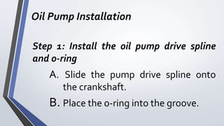 Oil Pump Installation
Step 1: Install the oil pump drive spline
and o-ring
A. Slide the pump drive spline onto
the crankshaft.
B. Place the o-ring into the groove.
 