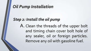 Oil Pump Installation
Step 2: Install the oil pump
A. Clean the threads of the upper bolt
and timing chain cover bolt hole of
any sealer, oil or foreign particles.
Remove any oil with gasoline fuel.
 