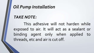 Oil Pump Installation
TAKE NOTE:
This adhesive will not harden while
exposed to air. It will act as a sealant or
binding agent only when applied to
threads, etc and air is cut off.
 