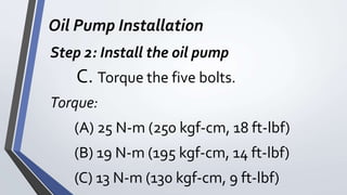 Oil Pump Installation
Step 2: Install the oil pump
C. Torque the five bolts.
Torque:
(A) 25 N-m (250 kgf-cm, 18 ft-lbf)
(B) 19 N-m (195 kgf-cm, 14 ft-lbf)
(C) 13 N-m (130 kgf-cm, 9 ft-lbf)
 