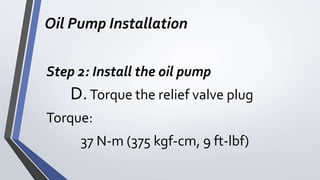 Oil Pump Installation
Step 2: Install the oil pump
D.Torque the relief valve plug
Torque:
37 N-m (375 kgf-cm, 9 ft-lbf)
 