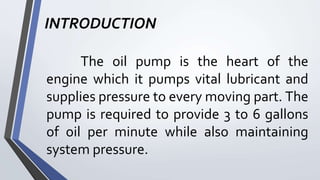 INTRODUCTION
The oil pump is the heart of the
engine which it pumps vital lubricant and
supplies pressure to every moving part. The
pump is required to provide 3 to 6 gallons
of oil per minute while also maintaining
system pressure.
 