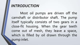 INTRODUCTION
Most oil pumps are driven off the
camshaft or distributor shaft. The pump
itself typically consists of two gears in a
close-fit housing. When the gear teeth
come out of mesh, they leave a space,
which is filled by oil drawn through the
pump inlet.
 