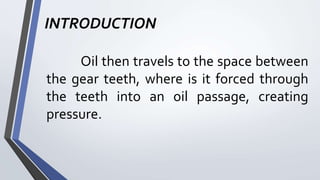 INTRODUCTION
Oil then travels to the space between
the gear teeth, where is it forced through
the teeth into an oil passage, creating
pressure.
 