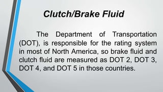 Clutch/Brake Fluid
The Department of Transportation
(DOT), is responsible for the rating system
in most of North America, so brake fluid and
clutch fluid are measured as DOT 2, DOT 3,
DOT 4, and DOT 5 in those countries.
 