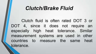 Clutch/Brake Fluid
Clutch fluid is often rated DOT 3 or
DOT 4, since it does not require an
especially high heat tolerance. Similar
measurement systems are used in other
countries to measure the same heat
tolerance.
 