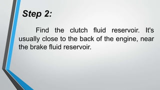 Step 2:
Find the clutch fluid reservoir. It's
usually close to the back of the engine, near
the brake fluid reservoir.
 