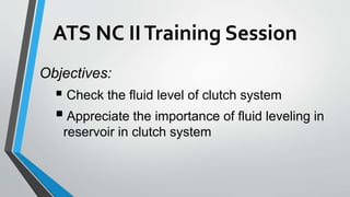 ATS NC IITraining Session
Objectives:
 Check the fluid level of clutch system
 Appreciate the importance of fluid leveling in
reservoir in clutch system
 