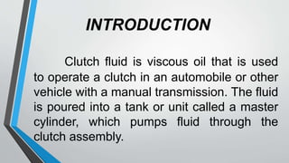 INTRODUCTION
Clutch fluid is viscous oil that is used
to operate a clutch in an automobile or other
vehicle with a manual transmission. The fluid
is poured into a tank or unit called a master
cylinder, which pumps fluid through the
clutch assembly.
 