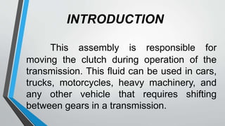 INTRODUCTION
This assembly is responsible for
moving the clutch during operation of the
transmission. This fluid can be used in cars,
trucks, motorcycles, heavy machinery, and
any other vehicle that requires shifting
between gears in a transmission.
 