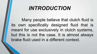 INTRODUCTION
Many people believe that clutch fluid is
its own specifically designed fluid that is
meant for use exclusively in clutch systems,
but this is not the case. It is almost always
brake fluid used in a different context.
 