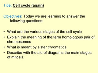 Title: Cell cycle (again)
Objectives: Today we are learning to answer the
following questions:
• What are the various stages of the cell cycle
• Explain the meaning of the term homologous pair of
chromosomes
• What is meant by sister chromatids
• Describe with the aid of diagrams the main stages
of mitosis.
 