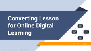 Converting Lesson
for Online Digital
Learning
Adapting
Activities
Improving the
Learner’s
Experience
Scenario
Planning
Accessibility
Review
Version Beta 0.3 March 3, 2021
Jagdesh Shamdasani | Hyper Island – MA Digital Management | Industry Research Project
 