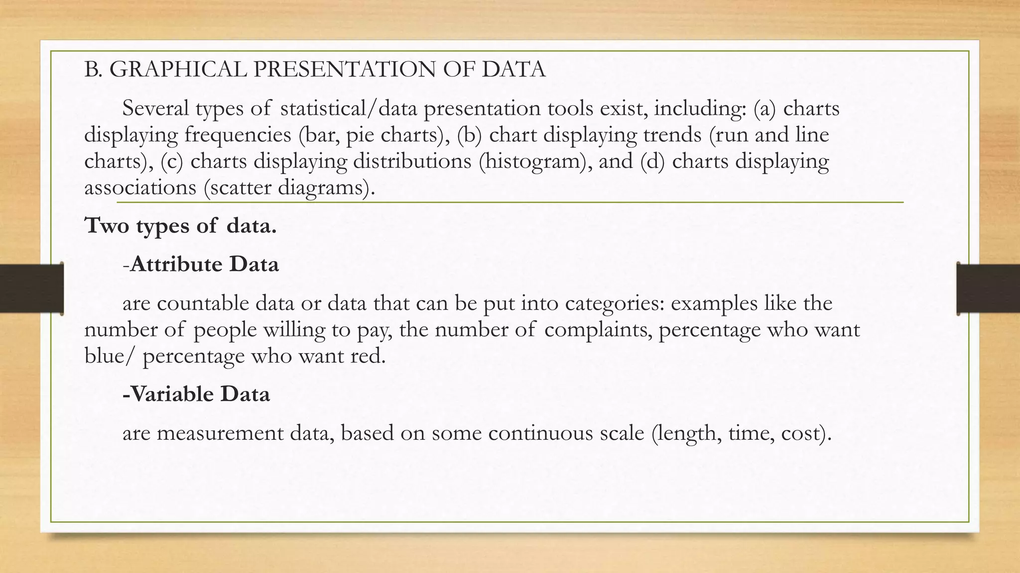 B. GRAPHICAL PRESENTATION OF DATA
Several types of statistical/data presentation tools exist, including: (a) charts
displaying frequencies (bar, pie charts), (b) chart displaying trends (run and line
charts), (c) charts displaying distributions (histogram), and (d) charts displaying
associations (scatter diagrams).
Two types of data.
-Attribute Data
are countable data or data that can be put into categories: examples like the
number of people willing to pay, the number of complaints, percentage who want
blue/ percentage who want red.
-Variable Data
are measurement data, based on some continuous scale (length, time, cost).
 