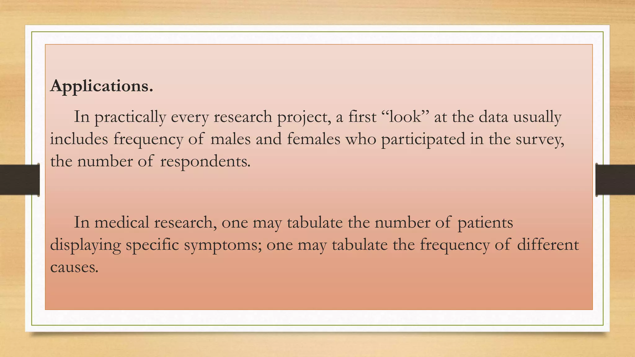 Applications.
In practically every research project, a first “look” at the data usually
includes frequency of males and females who participated in the survey,
the number of respondents.
In medical research, one may tabulate the number of patients
displaying specific symptoms; one may tabulate the frequency of different
causes.
 