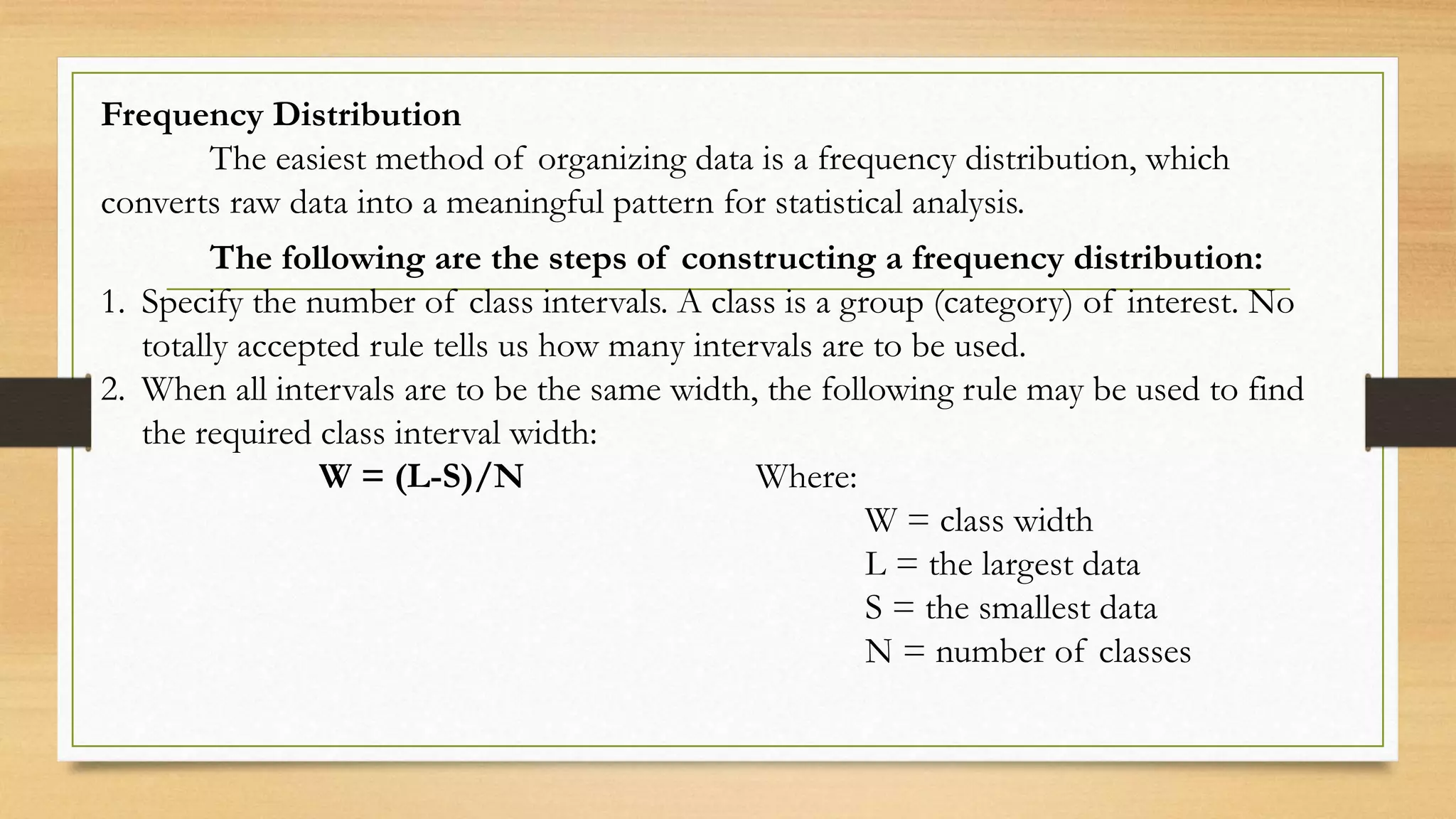 Frequency Distribution
The easiest method of organizing data is a frequency distribution, which
converts raw data into a meaningful pattern for statistical analysis.
The following are the steps of constructing a frequency distribution:
1. Specify the number of class intervals. A class is a group (category) of interest. No
totally accepted rule tells us how many intervals are to be used.
2. When all intervals are to be the same width, the following rule may be used to find
the required class interval width:
W = (L-S)/N Where:
W = class width
L = the largest data
S = the smallest data
N = number of classes
 