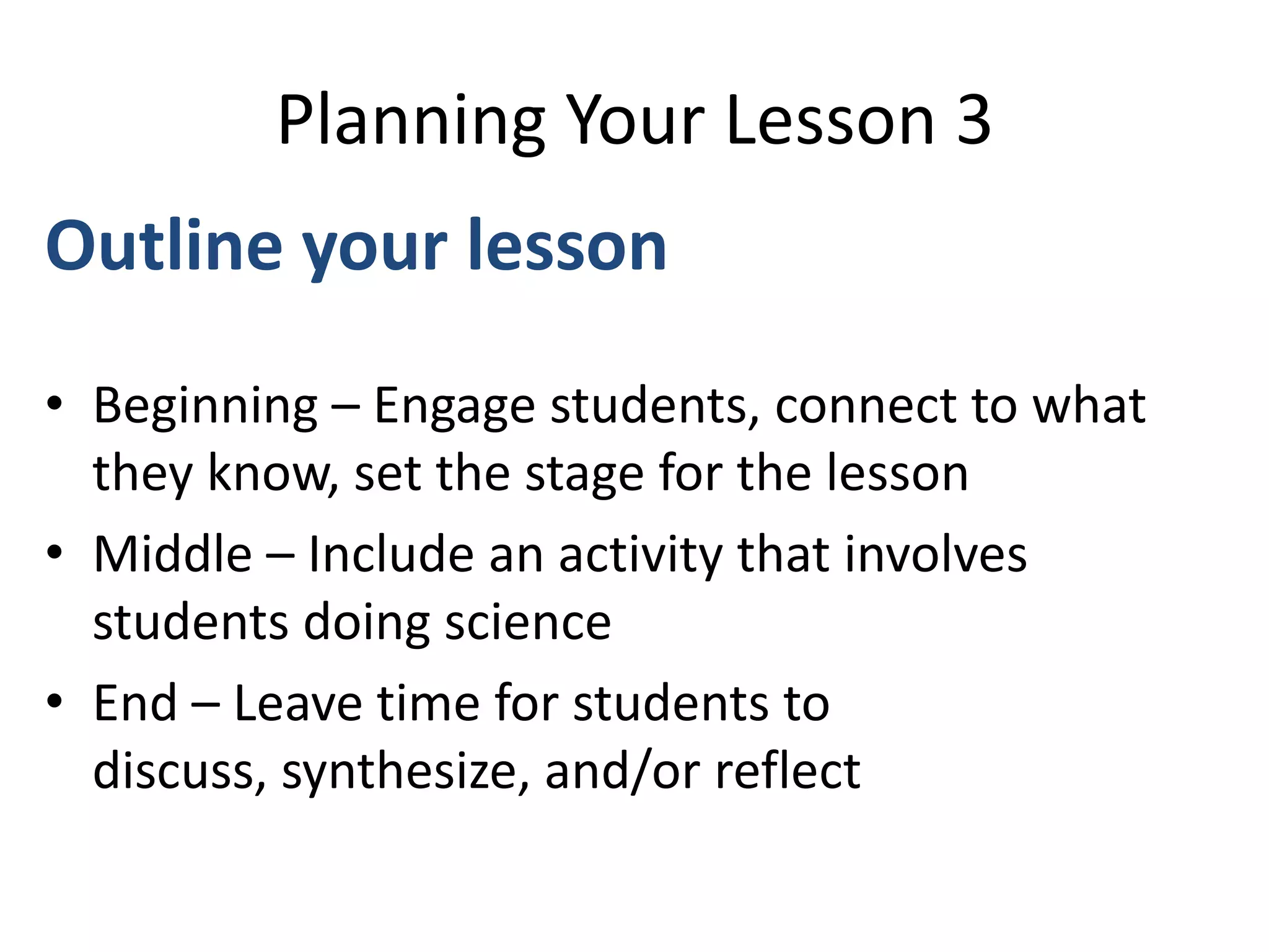 Planning Your Lesson 3
Outline your lesson
• Beginning – Engage students, connect to what
they know, set the stage for the lesson
• Middle – Include an activity that involves
students doing science
• End – Leave time for students to
discuss, synthesize, and/or reflect
 