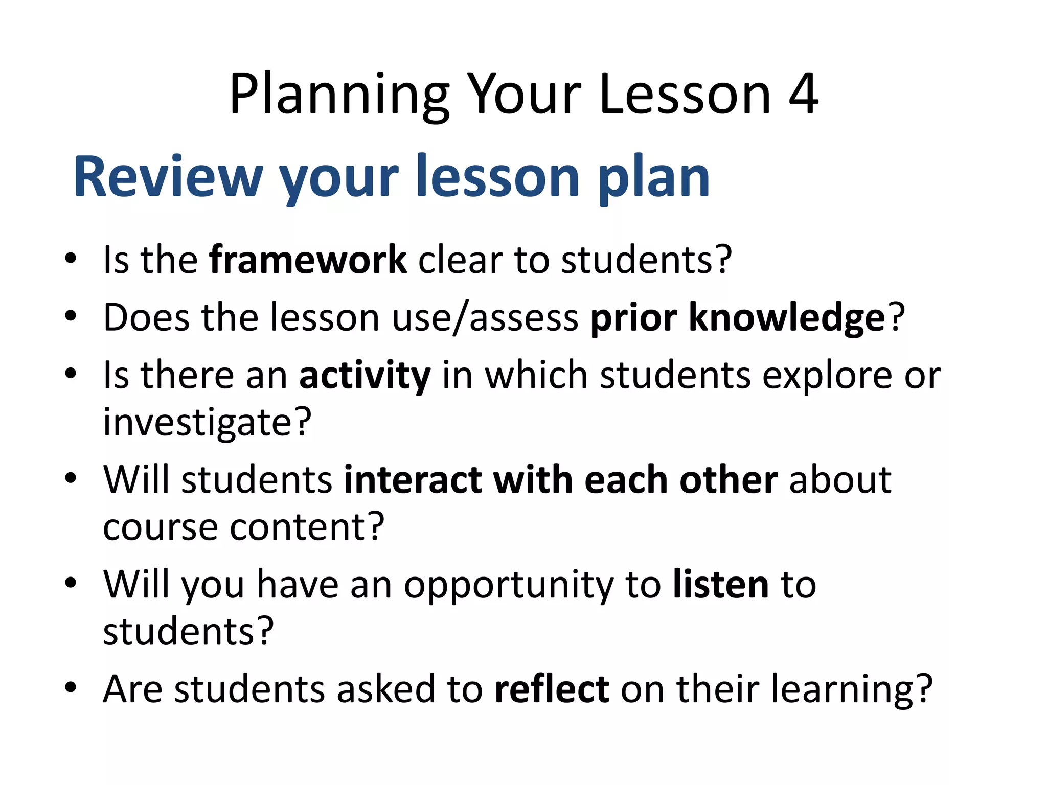• Is the framework clear to students?
• Does the lesson use/assess prior knowledge?
• Is there an activity in which students explore or
investigate?
• Will students interact with each other about
course content?
• Will you have an opportunity to listen to
students?
• Are students asked to reflect on their learning?
Planning Your Lesson 4
Review your lesson plan
 
