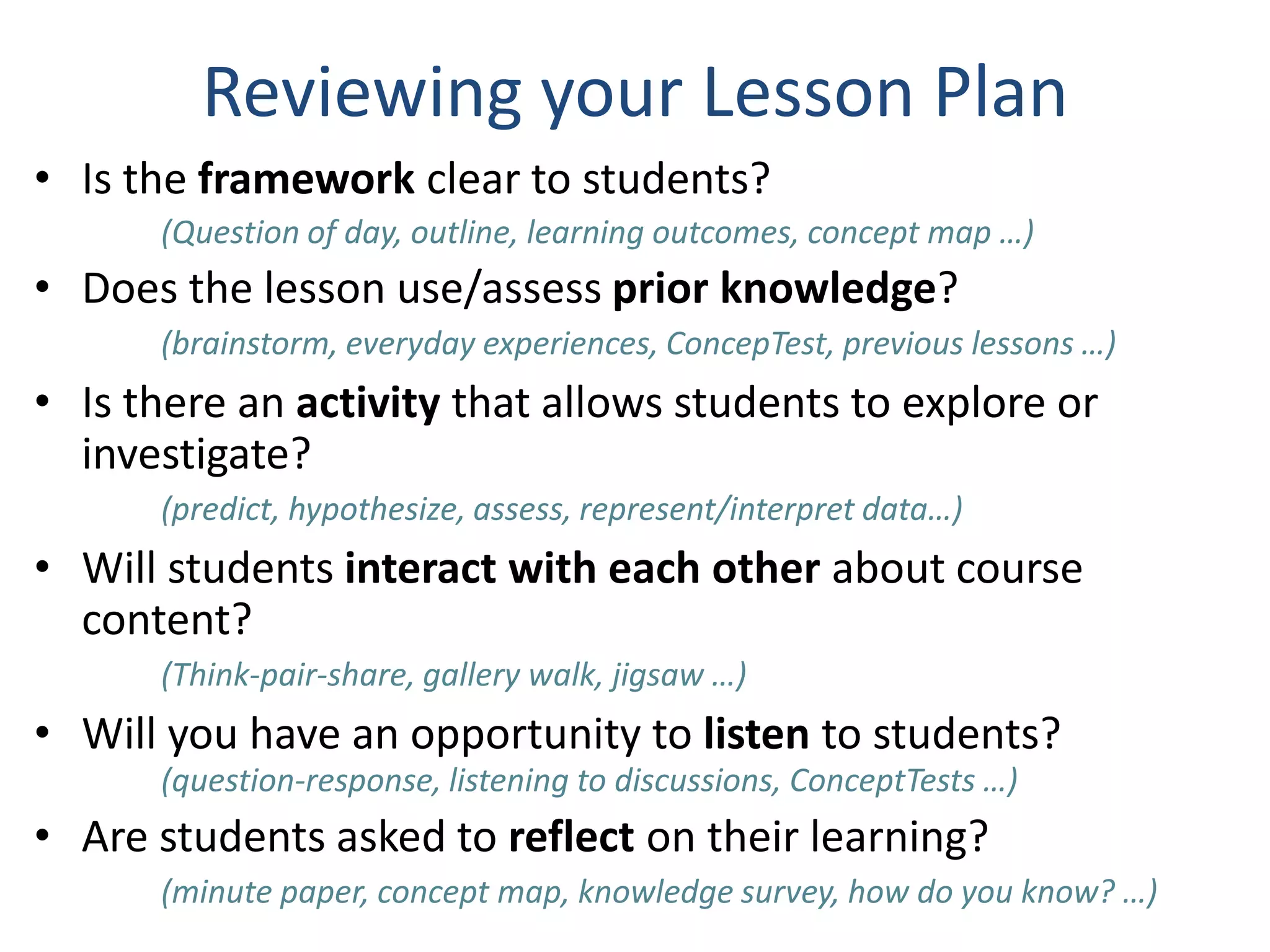 Reviewing your Lesson Plan
• Is the framework clear to students?
(Question of day, outline, learning outcomes, concept map …)
• Does the lesson use/assess prior knowledge?
(brainstorm, everyday experiences, ConcepTest, previous lessons …)
• Is there an activity that allows students to explore or
investigate?
(predict, hypothesize, assess, represent/interpret data…)
• Will students interact with each other about course
content?
(Think-pair-share, gallery walk, jigsaw …)
• Will you have an opportunity to listen to students?
(question-response, listening to discussions, ConceptTests …)
• Are students asked to reflect on their learning?
(minute paper, concept map, knowledge survey, how do you know? …)
 