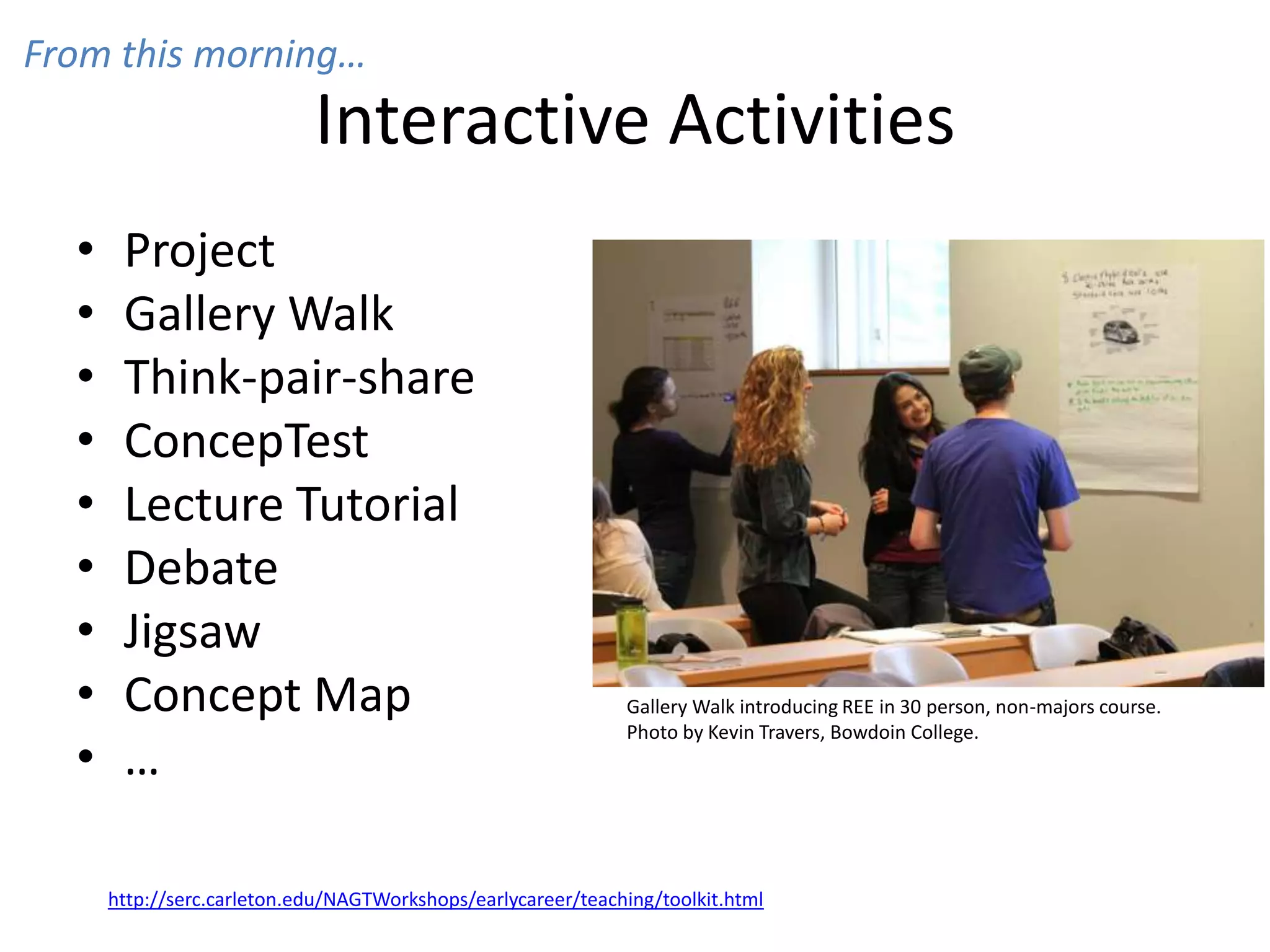 Interactive Activities
• Project
• Gallery Walk
• Think-pair-share
• ConcepTest
• Lecture Tutorial
• Debate
• Jigsaw
• Concept Map
• …
http://serc.carleton.edu/NAGTWorkshops/earlycareer/teaching/toolkit.html
Gallery Walk introducing REE in 30 person, non-majors course.
Photo by Kevin Travers, Bowdoin College.
From this morning…
 