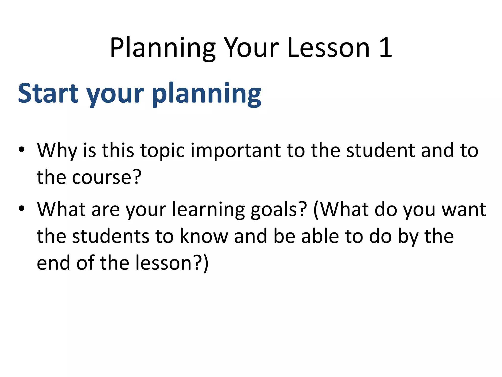 Planning Your Lesson 1
Start your planning
• Why is this topic important to the student and to
the course?
• What are your learning goals? (What do you want
the students to know and be able to do by the
end of the lesson?)
 