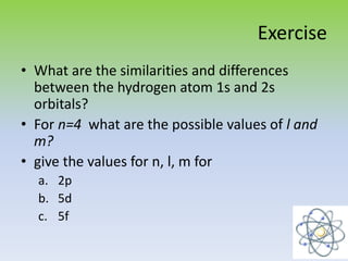 Exercise
• What are the similarities and differences
between the hydrogen atom 1s and 2s
orbitals?
• For n=4 what are the possible values of l and
m?
• give the values for n, l, m for
a. 2p
b. 5d
c. 5f
 