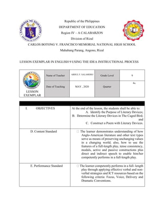 Republic of the Philippines
DEPARTMENT OF EDUCATION
Region IV – A CALABARZON
Division of Rizal
CARLOS BOTONG V. FRANCISCO MEMORIAL NATIONAL HIGH SCHOOL
Mahabang Parang, Angono, Rizal
LESSON EXEMPLAR IN ENGLISH 9 USING THE IDEA INSTRUCTIONAL PROCESS
LESSON
EXEMPLAR
Name of Teacher ABDUL F. SALAMERO
Grade Level 9
Date of Teaching MAY , 2020 Quarter
4th
I. OBJECTIVES At the end of the lesson, the students shall be able to:
A. Identify the Purpose of Literary Devices;
B. Determine the Literary Devices in The Caged Bird;
and
C. Construct a Poem with Literary Devices.
D. Content Standard The learner demonstrates understanding of how
Anglo-American literature and other text types
serve as means of preserving unchanging values
in a changing world; also, how to use the
features of a full-length play, tense consistency,
modals, active and passive constructions plus
direct and indirect speech to enable him/her
competently performs in a full-length play.
E. Performance Standard The learner competently performs in a full- length
play through applying effective verbal and non-
verbal strategies and ICT resources based on the
following criteria: Focus, Voice, Delivery and
Dramatic Conventions.
 