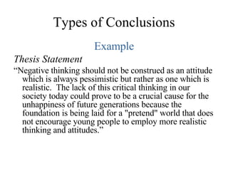 Types of Conclusions Example Thesis Statement “ Negative thinking should not be construed as an attitude which is always pessimistic but rather as one which is realistic.  The lack of this critical thinking in our society today could prove to be a crucial cause for the unhappiness of future generations because the foundation is being laid for a "pretend" world that does not encourage young people to employ more realistic thinking and attitudes.” 