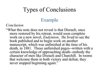 Types of Conclusions Example Conclusion “ What this note does not reveal is that Disraeli, once more restored by his retreat, would soon complete work on a new novel,  Endymion .  He lived to see the book published and to begin work on another manuscript, which was unfinished at the time of his death, in 1881.  Those unfinished pages--written with a certain knowledge of approaching death--embody the character of men like Disraeli and Churchill.  In rooms that welcome them in both victory and defeat, they never stopped beginning again.” 