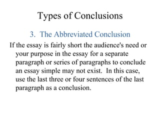 Types of Conclusions 3.  The Abbreviated Conclusion If the essay is fairly short the audience's need or your purpose in the essay for a separate paragraph or series of paragraphs to conclude an essay simple may not exist.  In this case, use the last three or four sentences of the last paragraph as a conclusion.  