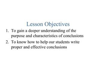 Lesson Objectives 1.  To gain a deeper understanding of the purpose and characteristics of conclusions  2.  To know how to help our students write proper and effective conclusions 