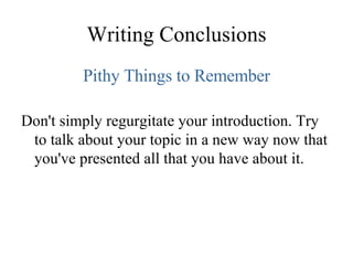 Writing Conclusions Pithy Things to Remember Don't simply regurgitate your introduction. Try to talk about your topic in a new way now that you've presented all that you have about it. 