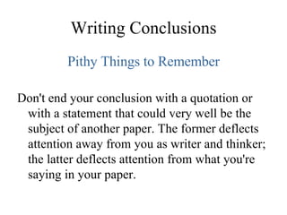 Writing Conclusions Pithy Things to Remember Don't end your conclusion with a quotation or with a statement that could very well be the subject of another paper. The former deflects attention away from you as writer and thinker; the latter deflects attention from what you're saying in your paper. 