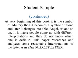 Student Sample (continued) At very beginning of this book it is the symbol of adultery then it becomes a symbol of alone and later it changes into able, Angel, art and so on. It is make people come up with different interpretations and they do not know which one is definite. This paper researches and analyzes some reasonable interpretations of the letter A in  THE SCARLET LETTER. 