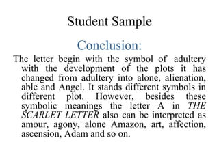 Student Sample Conclusion: The letter begin with the symbol of  adultery with the development of the plots it has changed from adultery into alone, alienation, able and Angel. It stands different symbols in different plot. However, besides these symbolic meanings the letter A in  THE SCARLET LETTER  also can be interpreted as amour, agony, alone Amazon, art, affection, ascension, Adam and so on.  