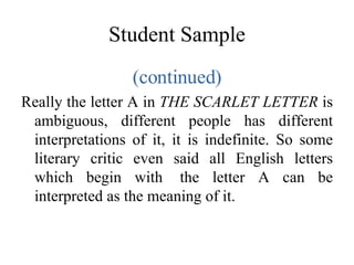 Student Sample (continued) Really the letter A in  THE SCARLET LETTER  is ambiguous, different people has different interpretations of it, it is indefinite. So some literary critic even said all English letters which begin with  the letter A can be interpreted as the meaning of it. 