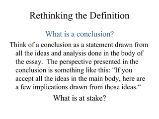 Rethinking the Definition What is a conclusion? Think of a conclusion as a statement drawn from all the ideas and analysis done in the body of the essay.  The perspective presented in the conclusion is something like this: "If you accept all the ideas in the main body, here are a few implications drawn from those ideas.“ What is at stake? 